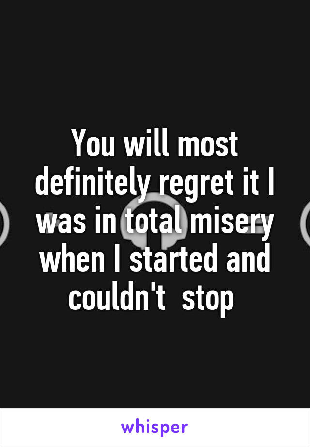 You will most definitely regret it I was in total misery when I started and couldn't  stop 