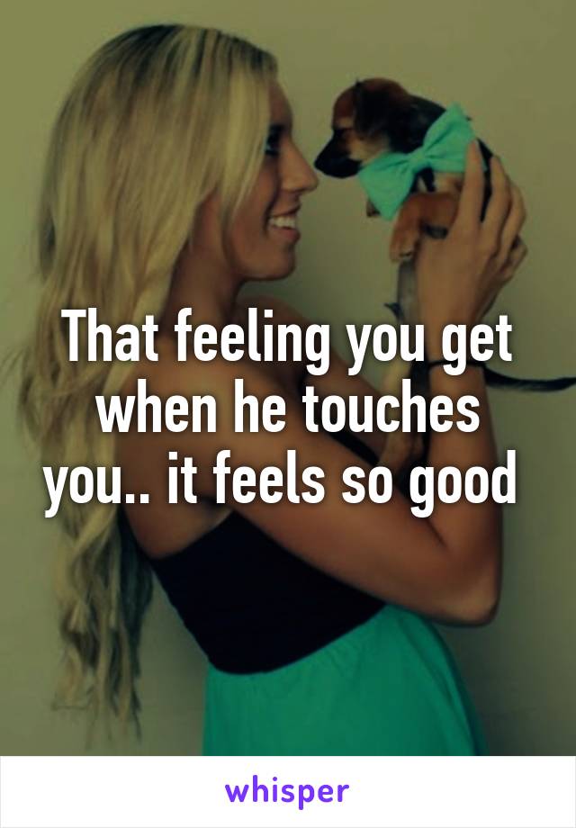 That feeling you get when he touches you.. it feels so good 