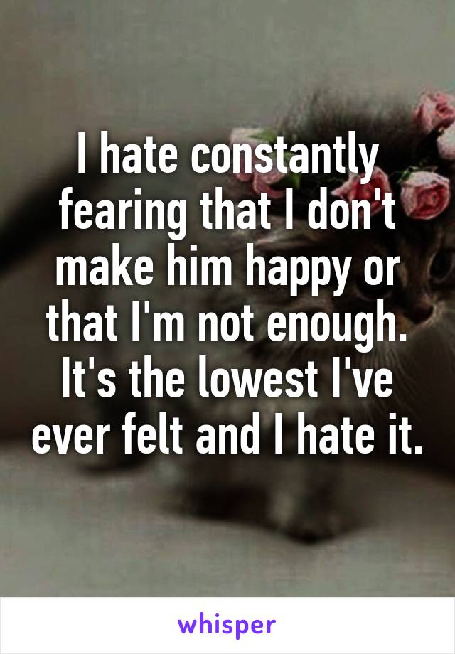 I hate constantly fearing that I don't make him happy or that I'm not enough. It's the lowest I've ever felt and I hate it. 