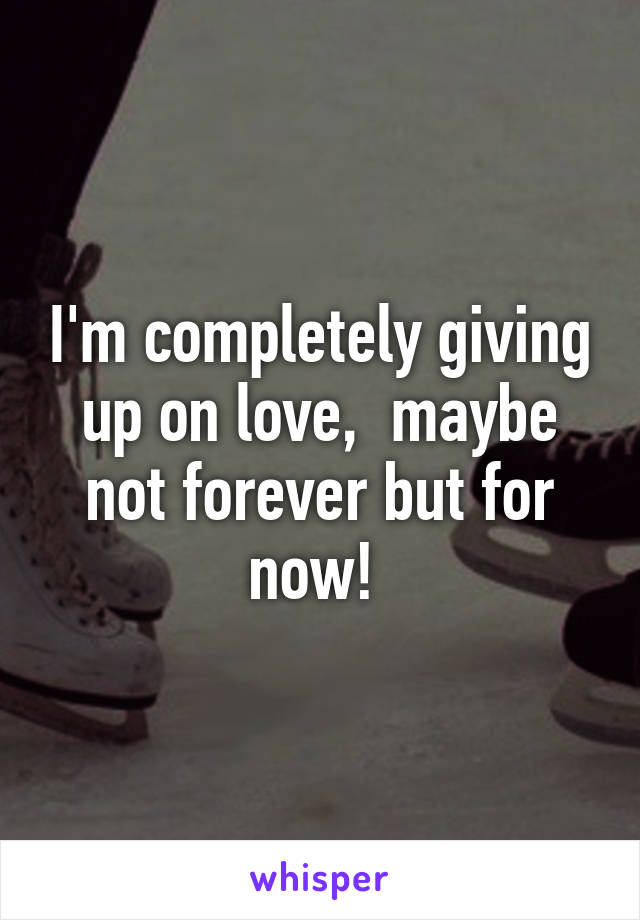 I'm completely giving up on love,  maybe not forever but for now! 