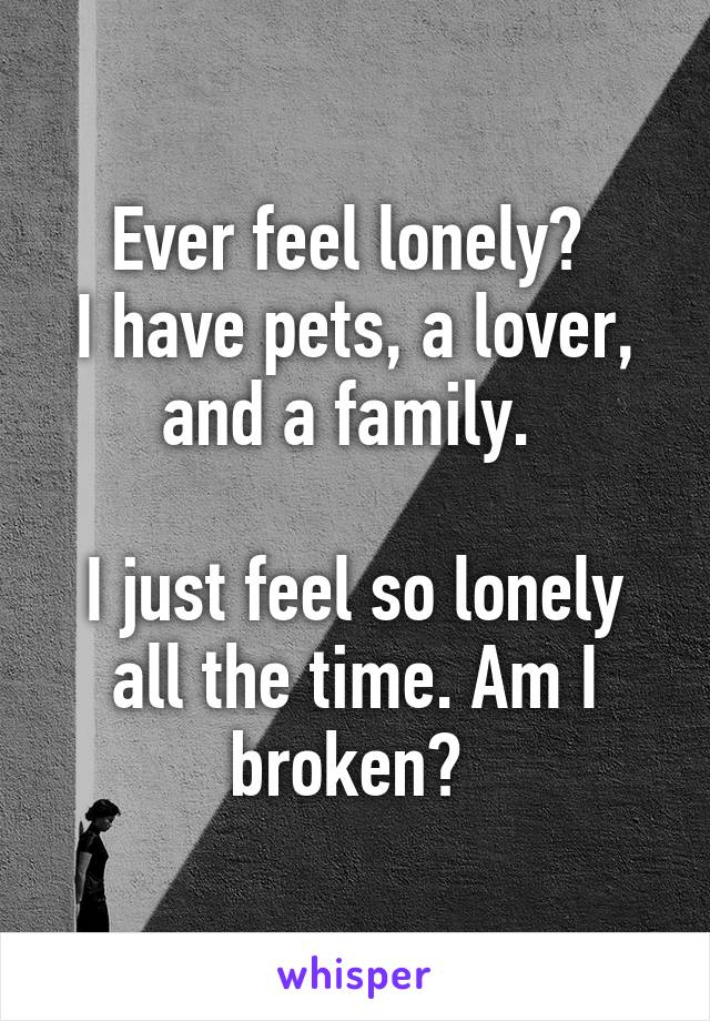 Ever feel lonely? 
I have pets, a lover, and a family. 

I just feel so lonely all the time. Am I broken? 