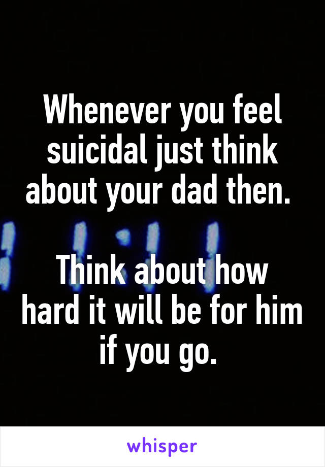 Whenever you feel suicidal just think about your dad then. 

Think about how hard it will be for him if you go. 