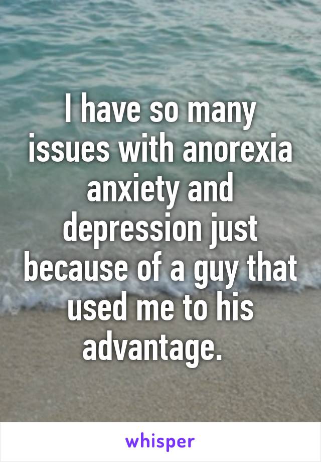 I have so many issues with anorexia anxiety and depression just because of a guy that used me to his advantage.  