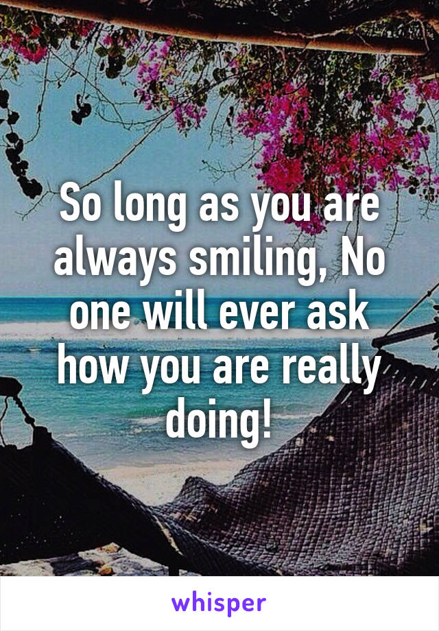 So long as you are always smiling, No one will ever ask how you are really doing!