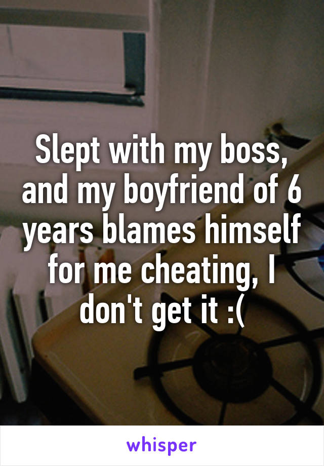 Slept with my boss, and my boyfriend of 6 years blames himself for me cheating, I don't get it :(