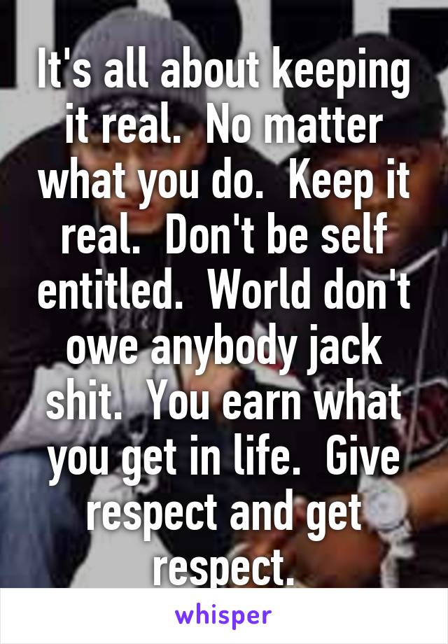 It's all about keeping it real.  No matter what you do.  Keep it real.  Don't be self entitled.  World don't owe anybody jack shit.  You earn what you get in life.  Give respect and get respect.