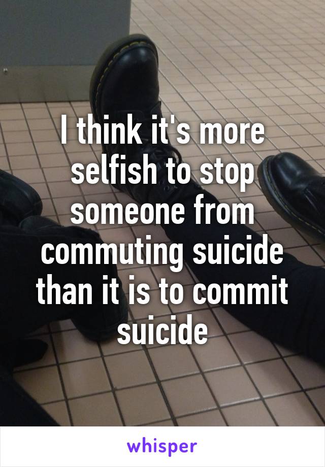 I think it's more selfish to stop someone from commuting suicide than it is to commit suicide