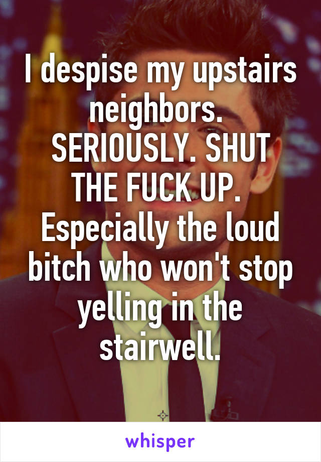 I despise my upstairs neighbors. 
SERIOUSLY. SHUT THE FUCK UP. 
Especially the loud bitch who won't stop yelling in the stairwell.
