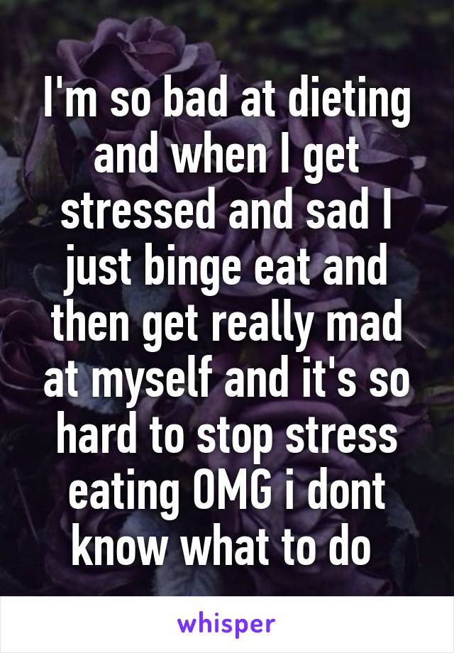 I'm so bad at dieting and when I get stressed and sad I just binge eat and then get really mad at myself and it's so hard to stop stress eating OMG i dont know what to do 