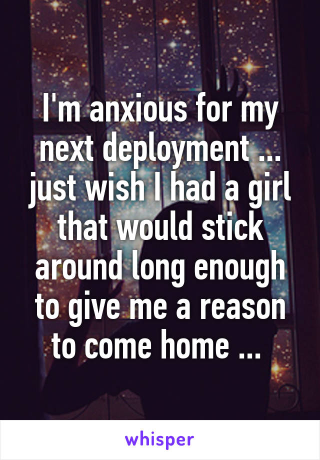 I'm anxious for my next deployment ... just wish I had a girl that would stick around long enough to give me a reason to come home ... 