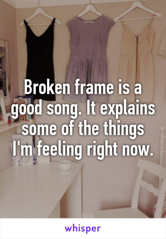 Broken frame is a good song. It explains some of the things I'm feeling right now.