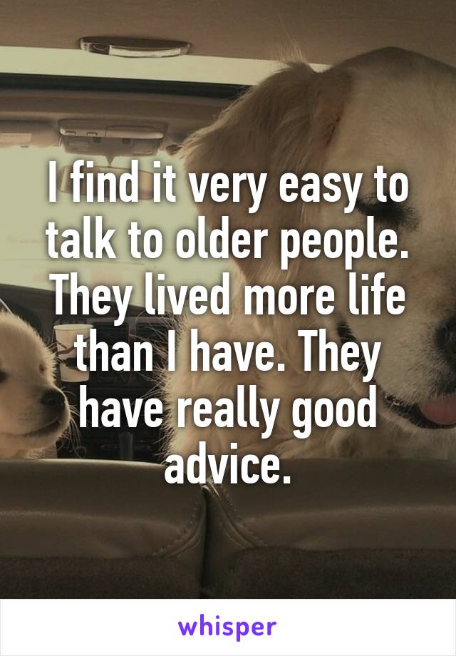 I find it very easy to talk to older people. They lived more life than I have. They have really good advice.