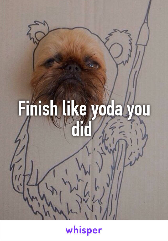 Finish like yoda you did 