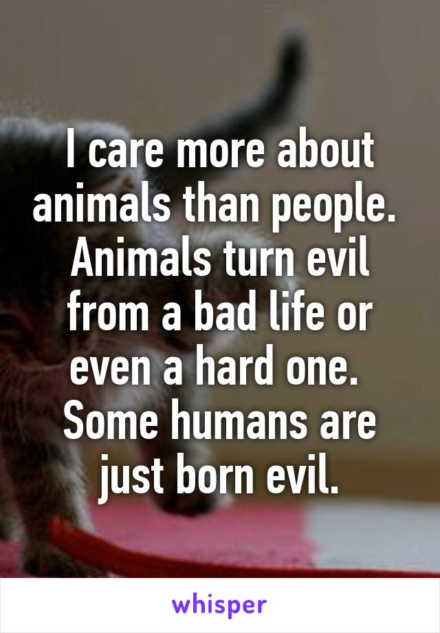 I care more about animals than people. 
Animals turn evil from a bad life or even a hard one. 
Some humans are just born evil.