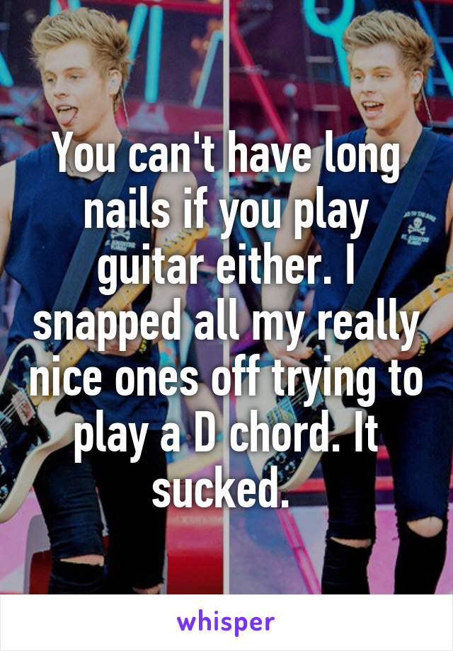 You can't have long nails if you play guitar either. I snapped all my really nice ones off trying to play a D chord. It sucked. 