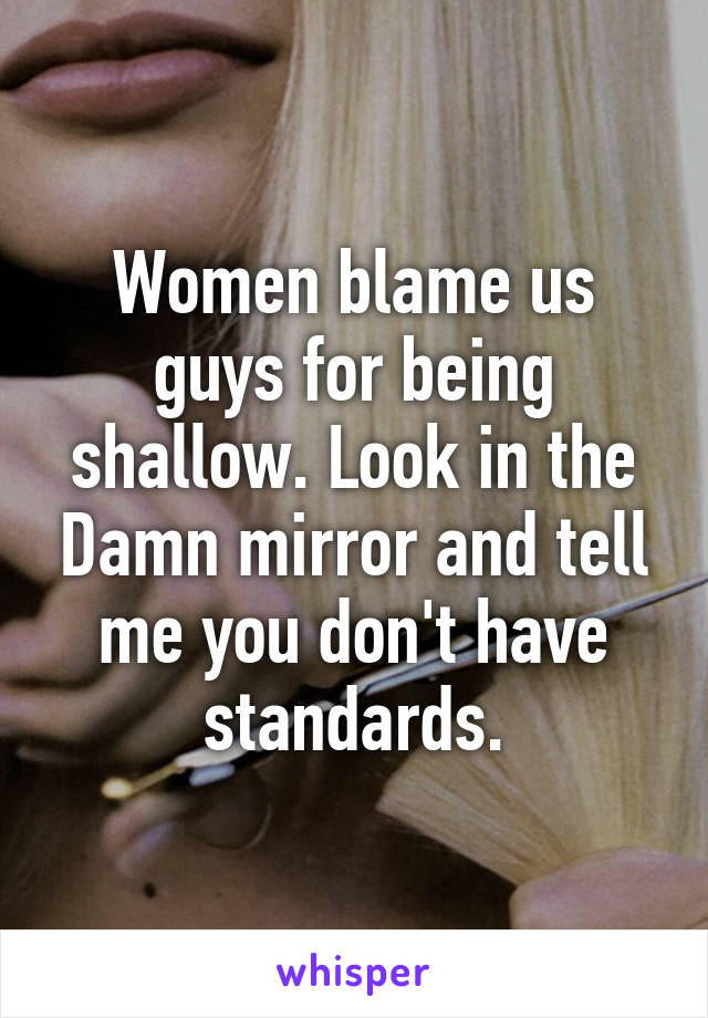 Women blame us guys for being shallow. Look in the Damn mirror and tell me you don't have standards.