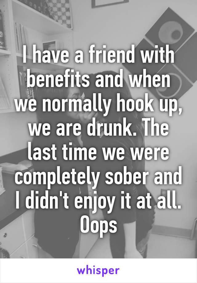 I have a friend with benefits and when we normally hook up, we are drunk. The last time we were completely sober and I didn't enjoy it at all. Oops