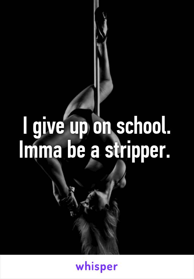 I give up on school. Imma be a stripper. 