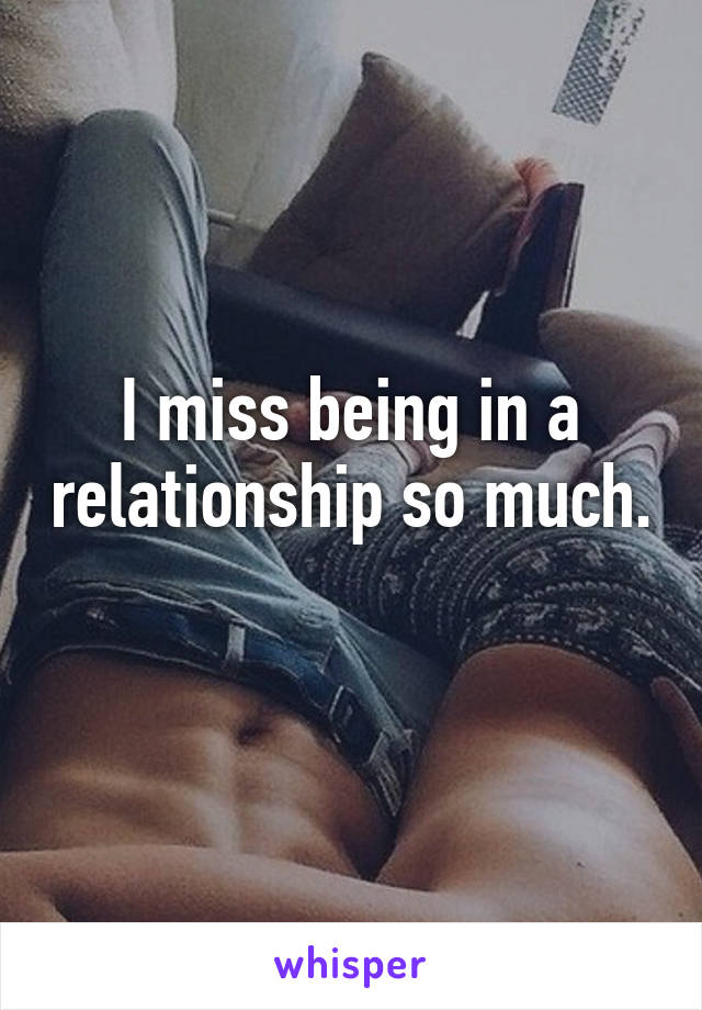 I miss being in a relationship so much. 