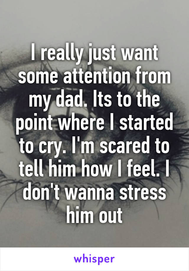 I really just want some attention from my dad. Its to the point where I started to cry. I'm scared to tell him how I feel. I don't wanna stress him out