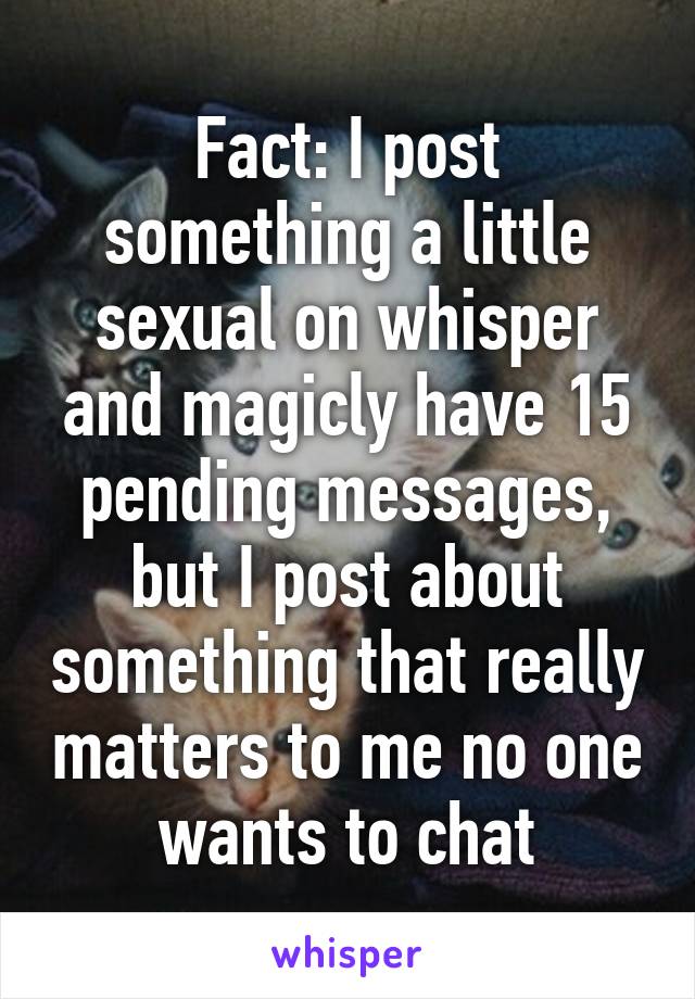 Fact: I post something a little sexual on whisper and magicly have 15 pending messages, but I post about something that really matters to me no one wants to chat