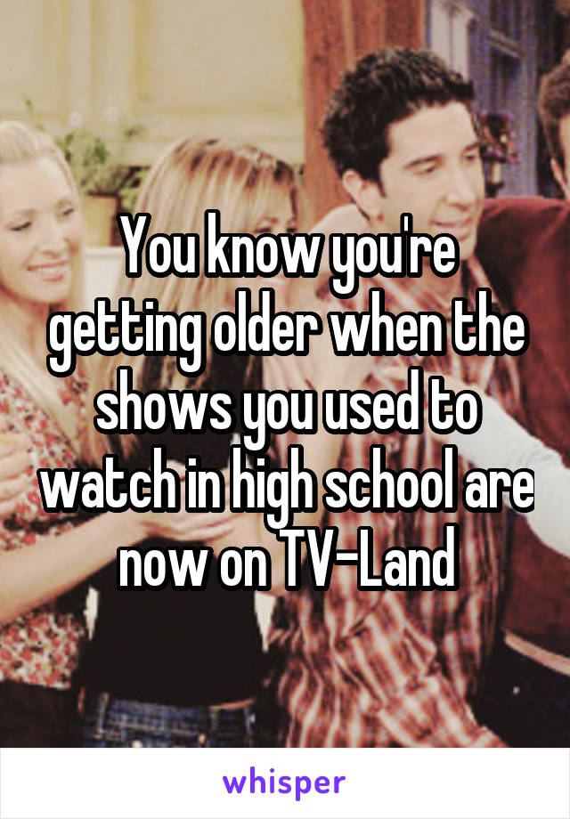 You know you're getting older when the shows you used to watch in high school are now on TV-Land