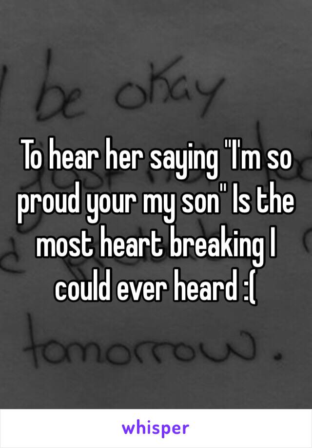 To hear her saying "I'm so proud your my son" Is the most heart breaking I could ever heard :(