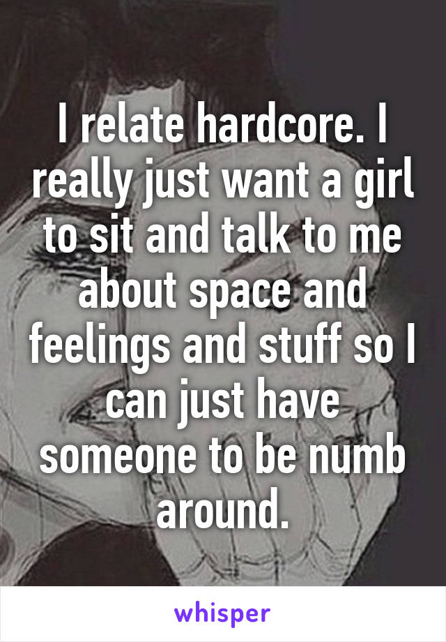 I relate hardcore. I really just want a girl to sit and talk to me about space and feelings and stuff so I can just have someone to be numb around.