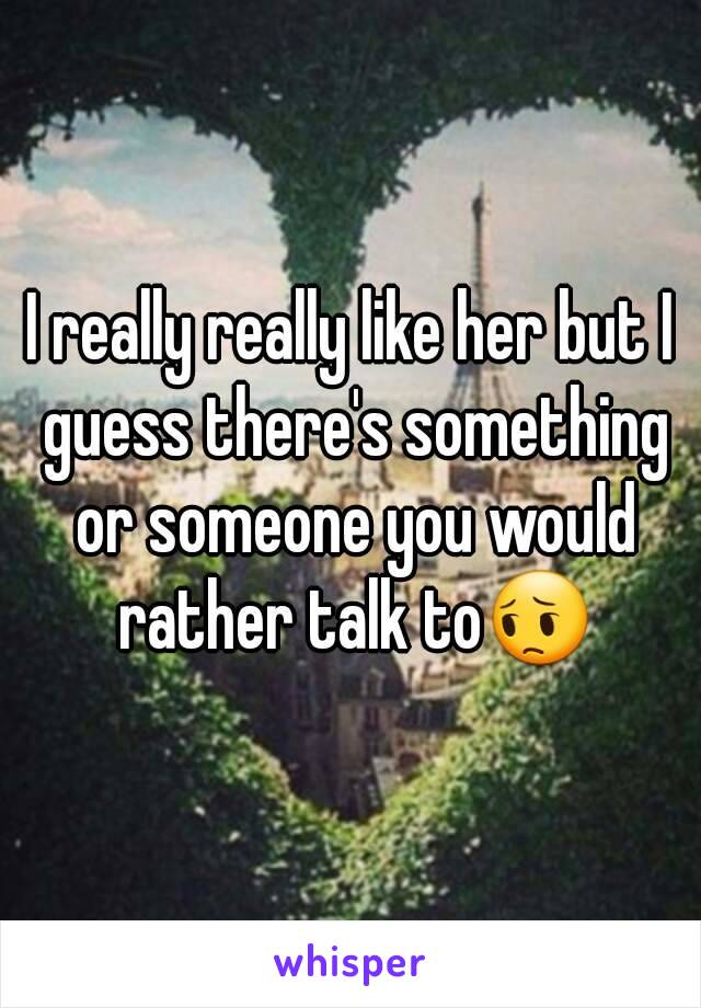 I really really like her but I guess there's something or someone you would rather talk to😔