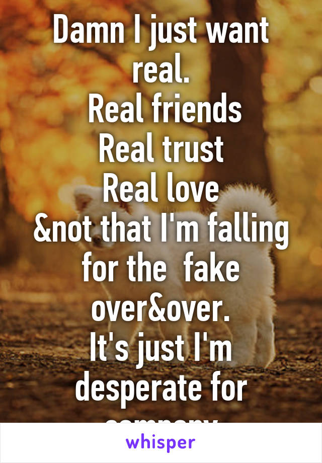 Damn I just want real.
 Real friends
Real trust
Real love
&not that I'm falling for the  fake over&over.
It's just I'm desperate for company