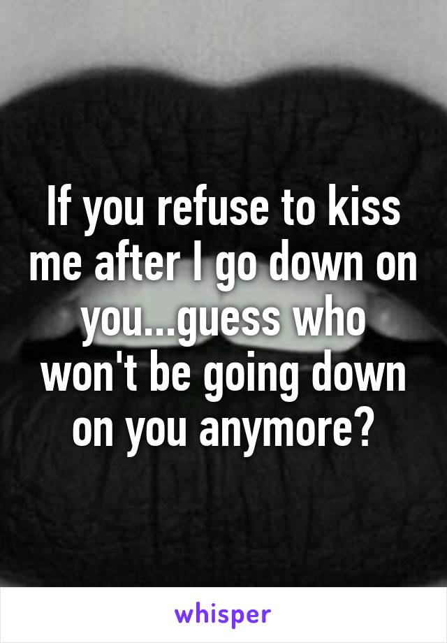 If you refuse to kiss me after I go down on you...guess who won't be going down on you anymore?