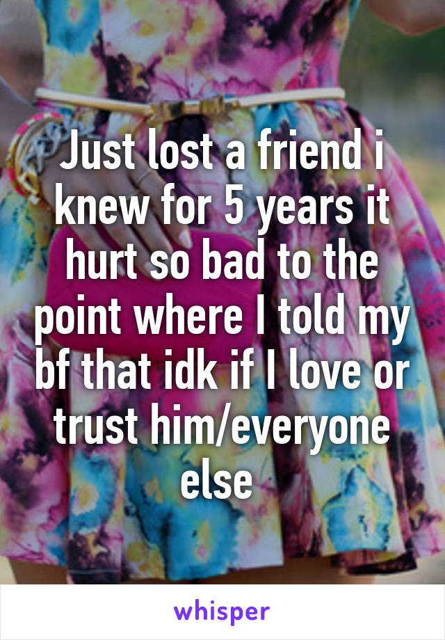 Just lost a friend i knew for 5 years it hurt so bad to the point where I told my bf that idk if I love or trust him/everyone else 