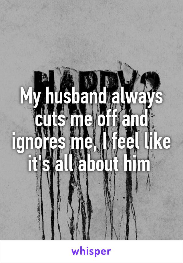 My husband always cuts me off and ignores me, I feel like it's all about him 