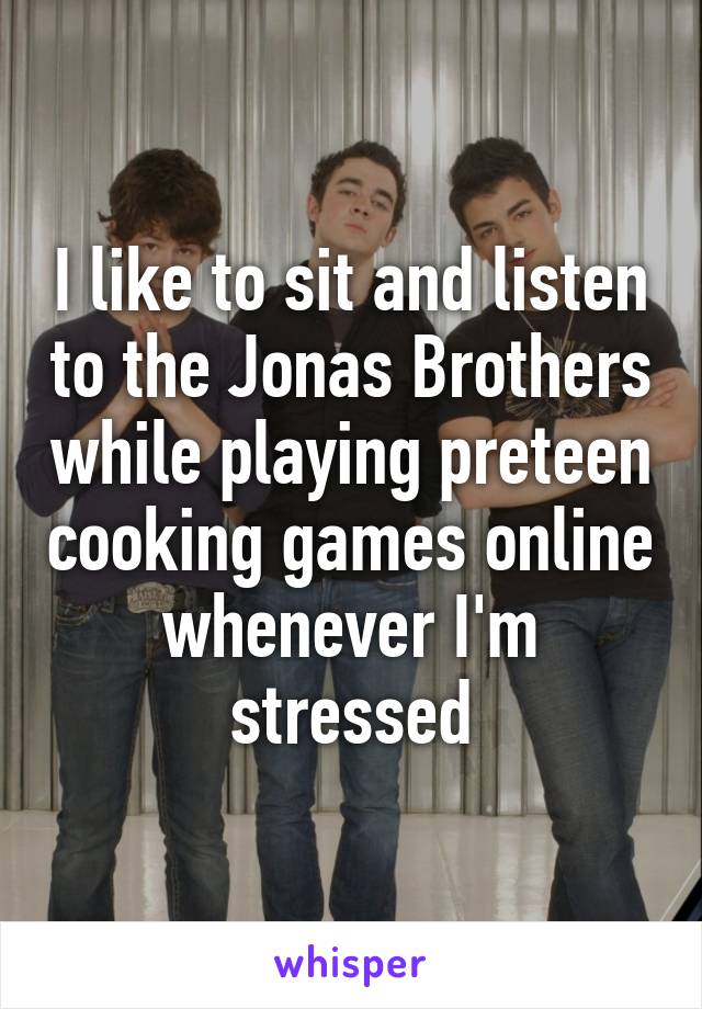 I like to sit and listen to the Jonas Brothers while playing preteen cooking games online whenever I'm stressed