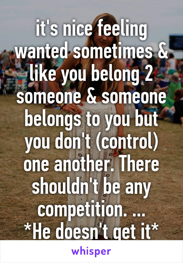 it's nice feeling wanted sometimes & like you belong 2 someone & someone belongs to you but you don't (control) one another. There shouldn't be any competition. ...
*He doesn't get it*