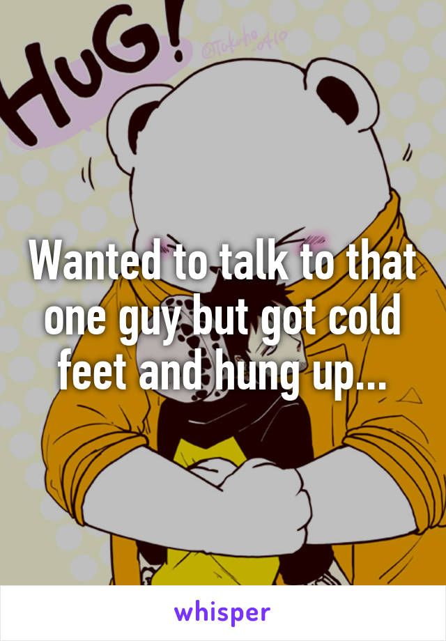 Wanted to talk to that one guy but got cold feet and hung up...