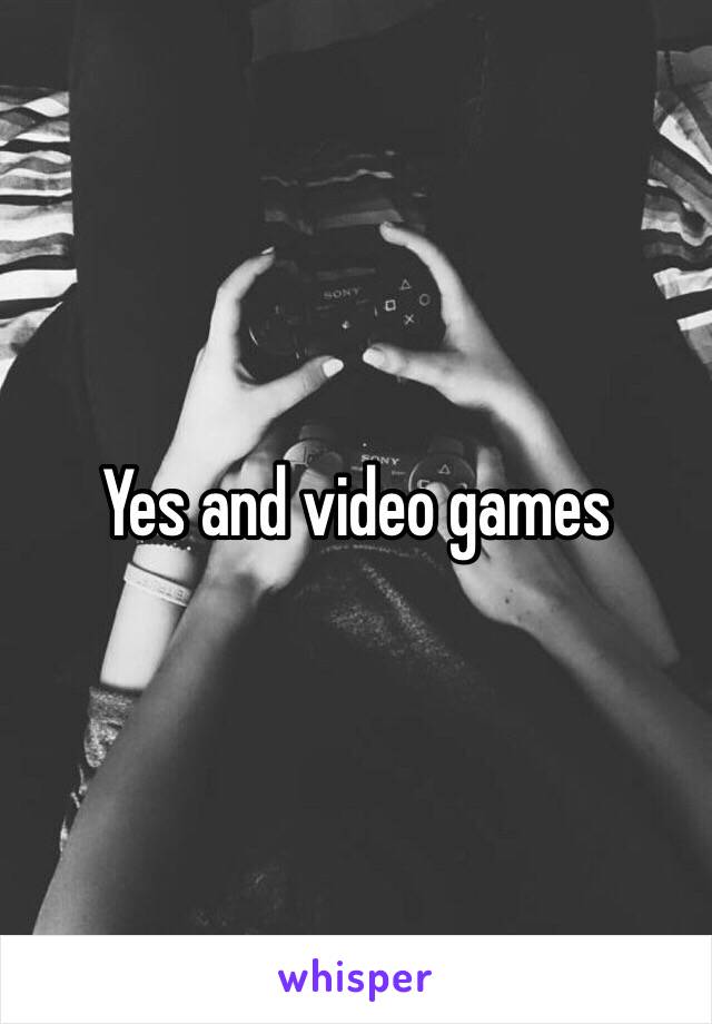 Yes and video games 