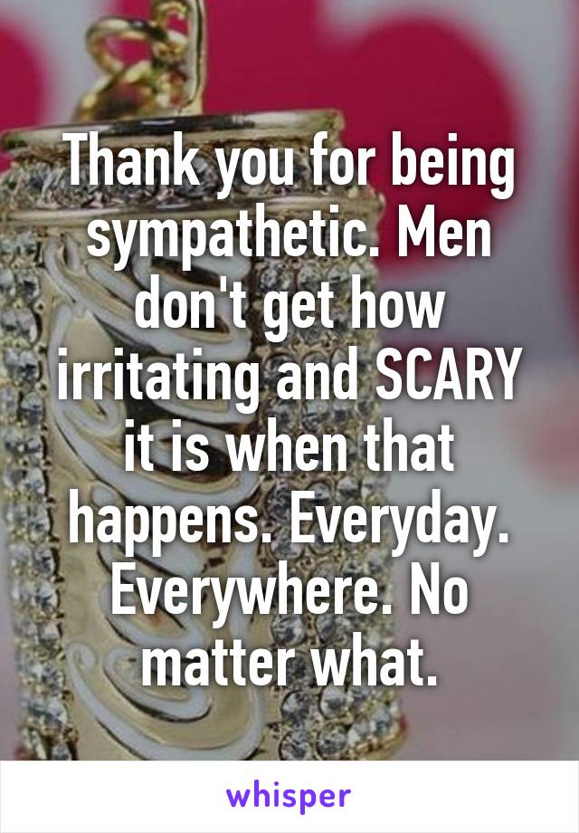 Thank you for being sympathetic. Men don't get how irritating and SCARY it is when that happens. Everyday. Everywhere. No matter what.