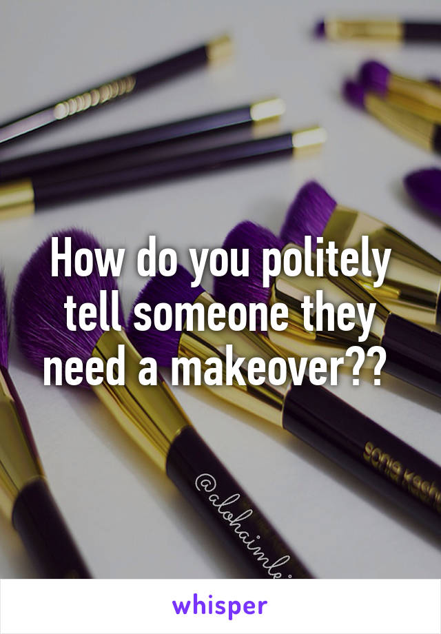 How do you politely tell someone they need a makeover?? 