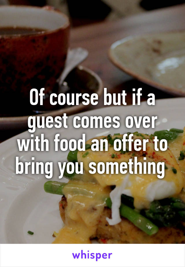 Of course but if a guest comes over with food an offer to bring you something 