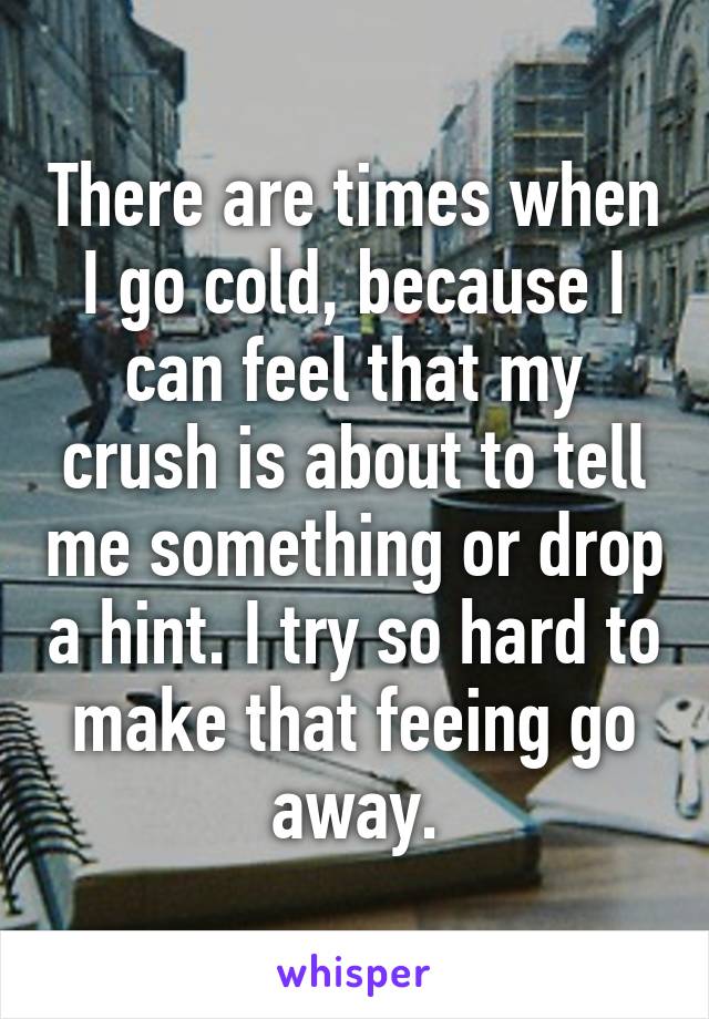 There are times when I go cold, because I can feel that my crush is about to tell me something or drop a hint. I try so hard to make that feeing go away.