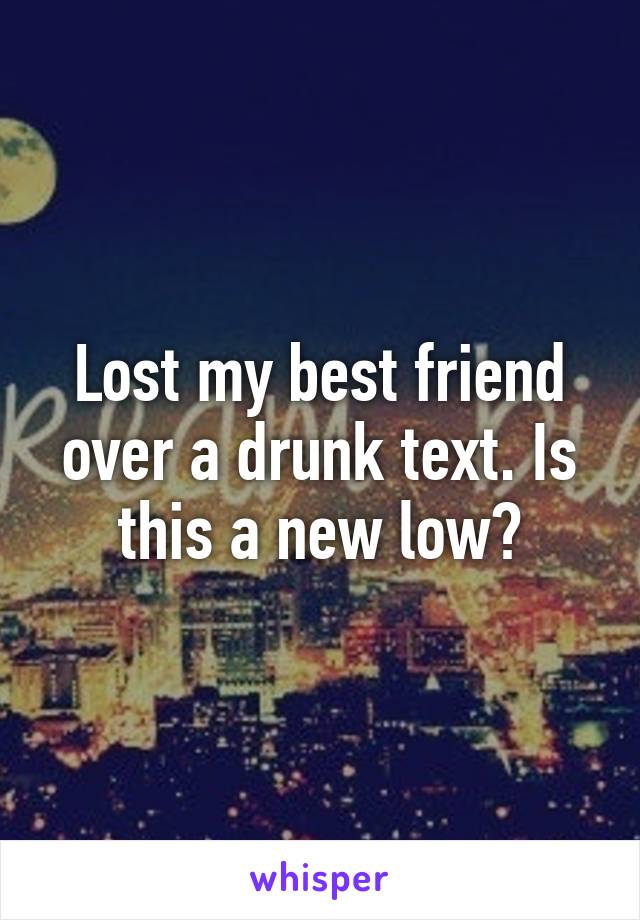 Lost my best friend over a drunk text. Is this a new low?