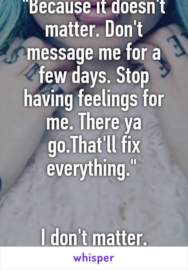 "Because it doesn't matter. Don't message me for a few days. Stop having feelings for me. There ya go.That'll fix everything." 


I don't matter. Nothing does. Fuck. 