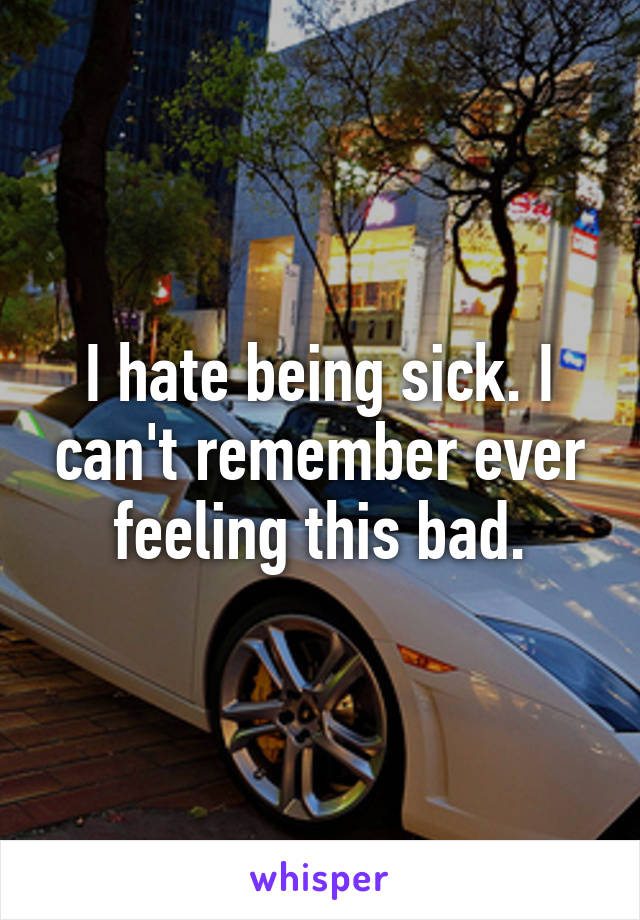 I hate being sick. I can't remember ever feeling this bad.