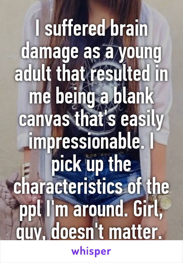 I suffered brain damage as a young adult that resulted in me being a blank canvas that's easily impressionable. I pick up the characteristics of the ppl I'm around. Girl, guy, doesn't matter. 