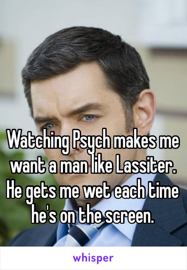 Watching Psych makes me want a man like Lassiter. He gets me wet each time he's on the screen.