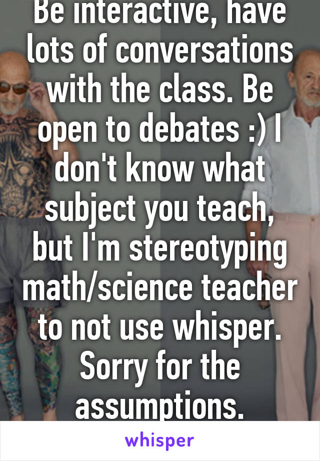 Be interactive, have lots of conversations with the class. Be open to debates :) I don't know what subject you teach, but I'm stereotyping math/science teacher to not use whisper. Sorry for the assumptions.
-15 yr old