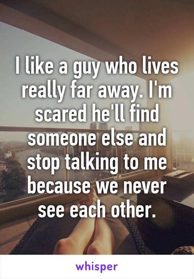 I like a guy who lives really far away. I'm scared he'll find someone else and stop talking to me because we never see each other.