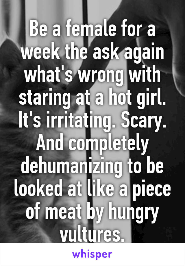 Be a female for a week the ask again what's wrong with staring at a hot girl. It's irritating. Scary. And completely dehumanizing to be looked at like a piece of meat by hungry vultures.