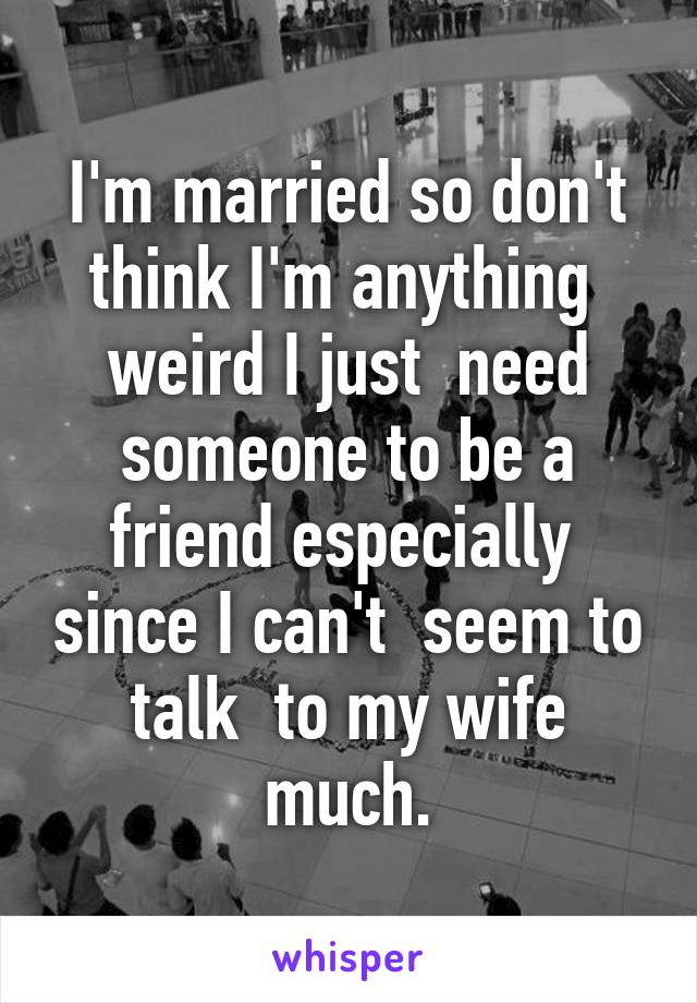 I'm married so don't think I'm anything  weird I just  need someone to be a friend especially  since I can't  seem to talk  to my wife much.